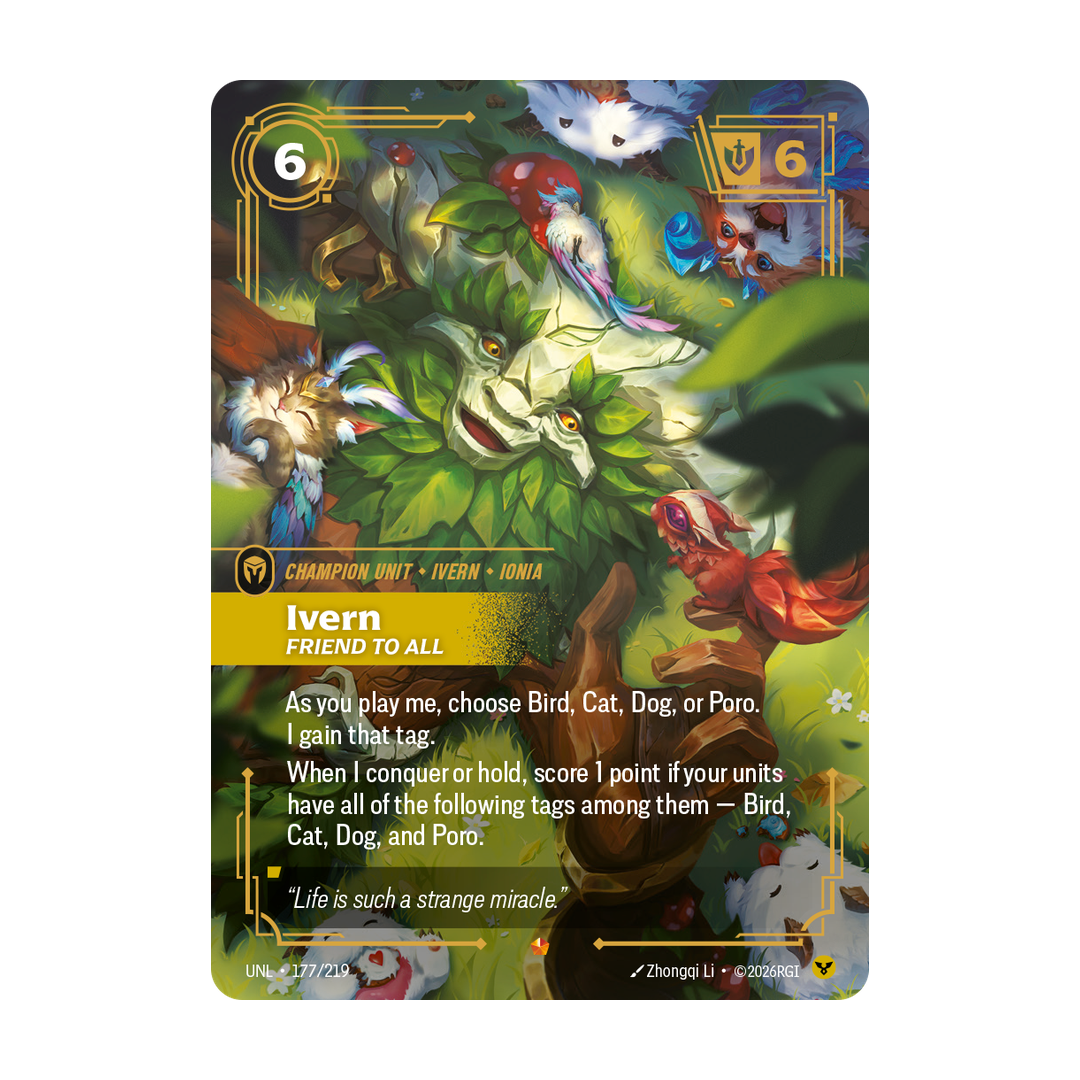 Riftbound Unit: Ivern, Friend to All. As you play me, choose Bird, Cat, Dog, or Poro. I gain that tag.
When I conquer or hold, score 1 point if your units have all of the following tags among them — Bird, Cat, Dog, and Poro.