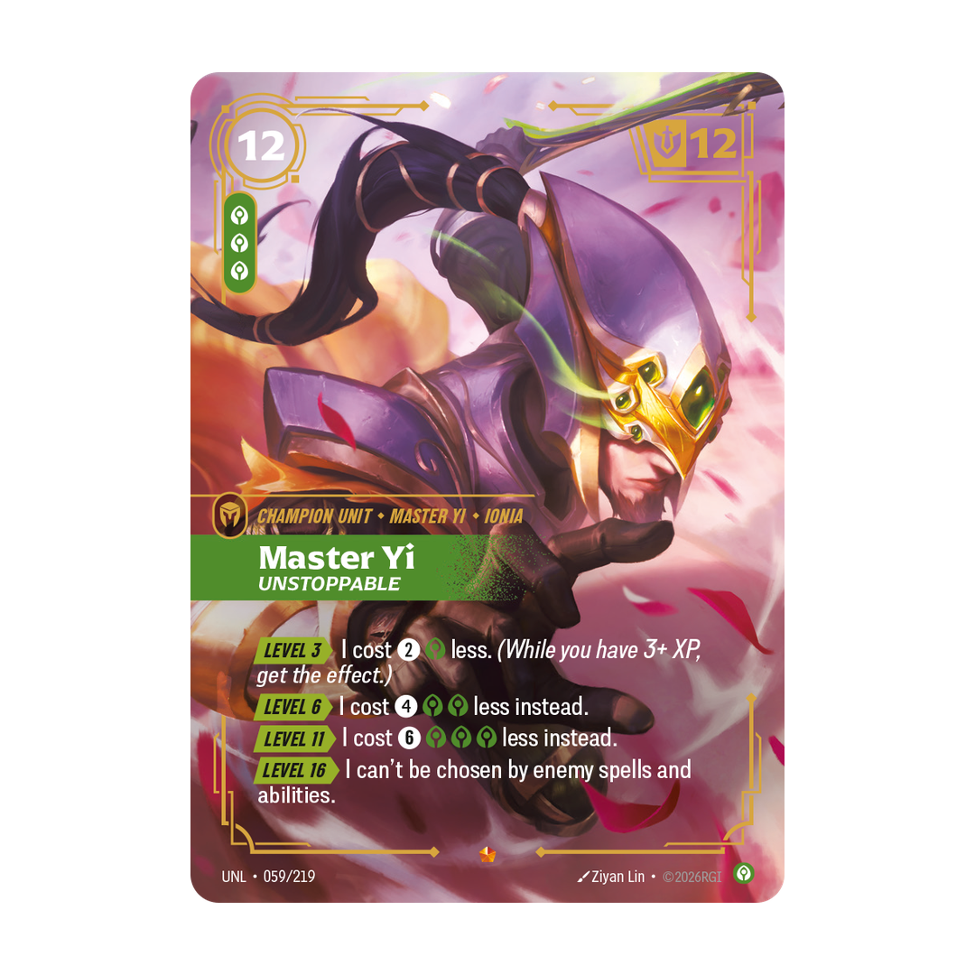 Riftbound Unit: Master Yi, Unstoppable. [Level 3][>] I cost [2][C] less. (While you have 3+ XP, get the effect.)
[Level 6][>] I cost [4][C][C] less instead.
[Level 11][>] I cost [6][C][C][C] less instead.
[Level 16][>] I can't be chosen by enemy spells and abilities.