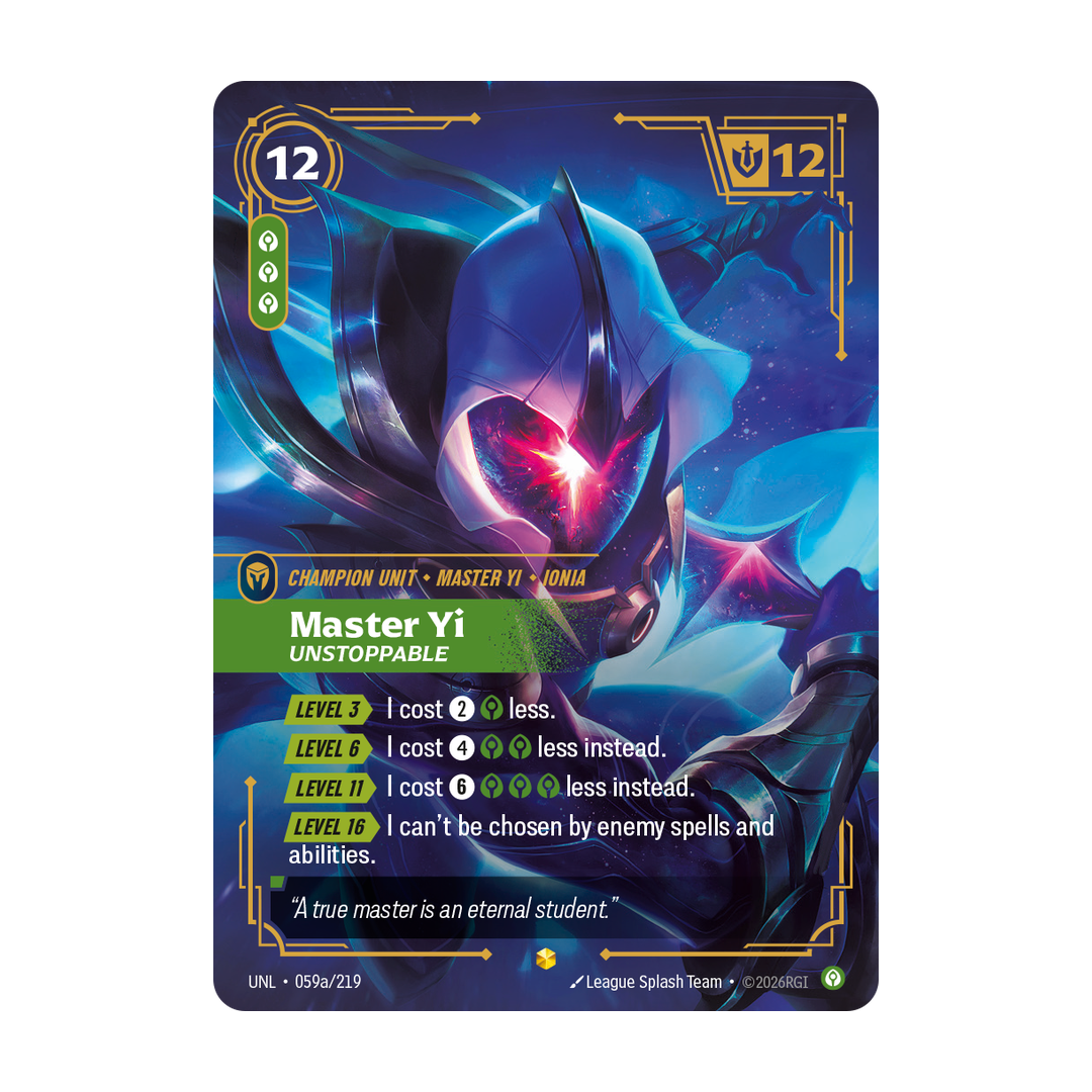 Riftbound Unit: Master Yi, Unstoppable. [Level 3][>] I cost [2][C] less.
[Level 6][>] I cost [4][C][C] less instead.
[Level 11][>] I cost [6][C][C][C] less instead.
[Level 16][>] I can't be chosen by enemy spells and abilities.